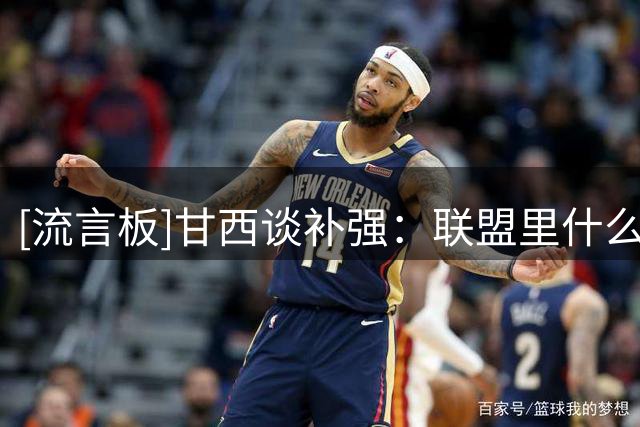 [流言板]甘西谈补强：联盟里什么都可能发生，我会主动参与所有机会
